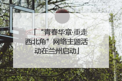 “青春华章·重走西北角”网络主题活动在兰州启动